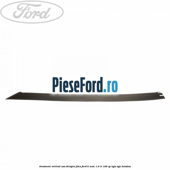Ornament vertical usa dreapta fata Ford B-Max 1.6 Ti 105 cp IQJA, IQJC benzina