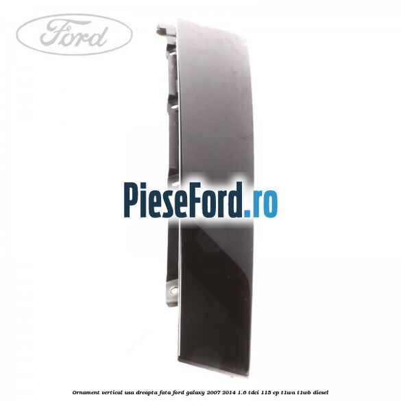 Ornament vertical usa dreapta fata Ford Galaxy 2007-2014 1.6 TDCi 115 cp Ornament vertical usa dreapta fata Ford Galaxy 2007-2014 1.6 TDCi 115 cp T1WA, T1WB diesel