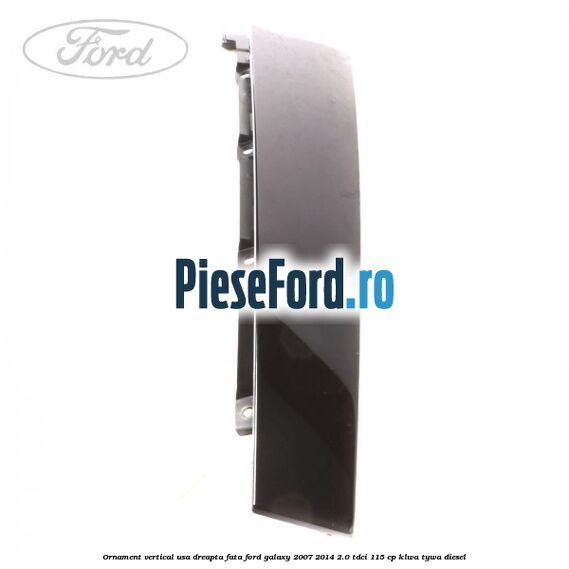 Ornament vertical usa dreapta fata Ford Galaxy 2007-2014 2.0 TDCi 115 cp KLWA, TYWA diesel