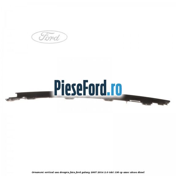 Ornament vertical usa dreapta fata Ford Galaxy 2007-2014 2.0 TDCi 136 cp Ornament vertical usa dreapta fata Ford Galaxy 2007-2014 2.0 TDCi 136 cp AZWC, UKWA diesel