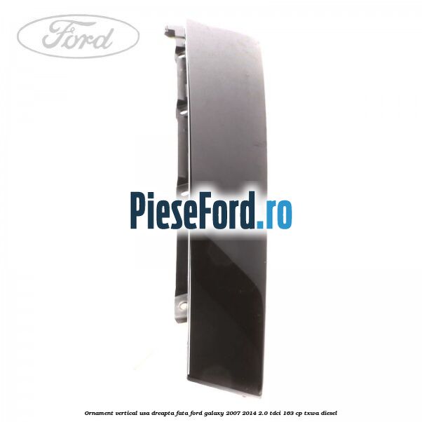 Ornament vertical usa dreapta fata Ford Galaxy 2007-2014 2.0 TDCi 163 cp Ornament vertical usa dreapta fata Ford Galaxy 2007-2014 2.0 TDCi 163 cp TXWA diesel