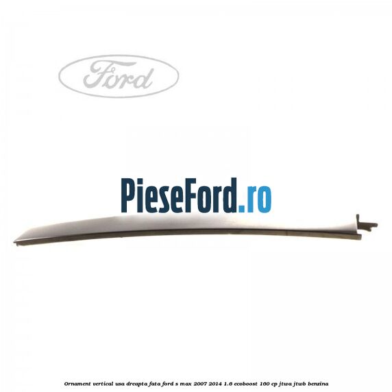 Ornament vertical usa dreapta fata Ford S-Max 2007-2014 1.6 EcoBoost 160 cp JTWA, JTWB benzina