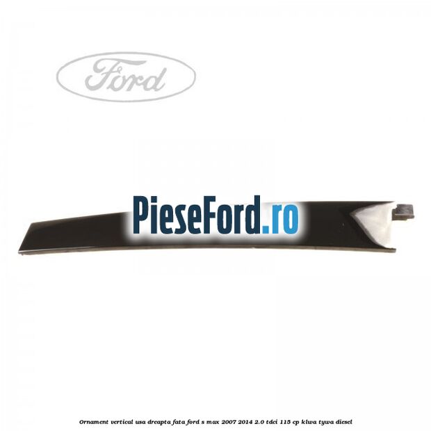 Ornament vertical usa dreapta fata Ford S-Max 2007-2014 2.0 TDCi 115 cp KLWA, TYWA diesel