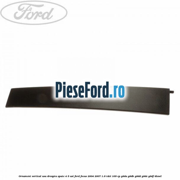 Ornament vertical usa dreapta spate 4/5 usi Ford Focus 2004-2007 1.6 TDCi 109 cp G8DA, G8DB, G8DD, G8DE, G8DF diesel
