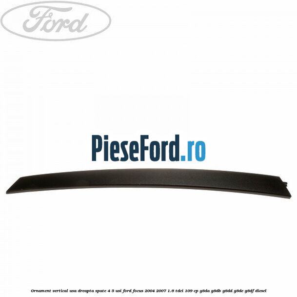 Ornament vertical usa dreapta spate 4/5 usi Ford Focus 2004-2007 1.6 TDCi 109 cp G8DA, G8DB, G8DD, G8DE, G8DF diesel