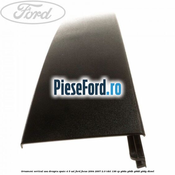 Ornament vertical usa dreapta spate 4/5 usi Ford Focus 2004-2007 2.0 TDCi 136 cp G6DA, G6DB, G6DD, G6DG diesel