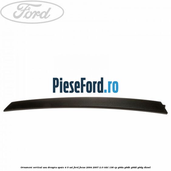 Ornament vertical usa dreapta spate 4/5 usi Ford Focus 2004-2007 2.0 TDCi 136 cp G6DA, G6DB, G6DD, G6DG diesel