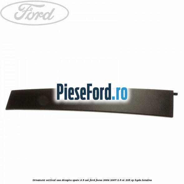 Ornament vertical usa dreapta spate 4/5 usi Ford Focus 2004-2007 2.5 ST 225 cp Ornament vertical usa dreapta spate 4/5 usi Ford Focus 2004-2007 2.5 ST 225 cp HYDA benzina