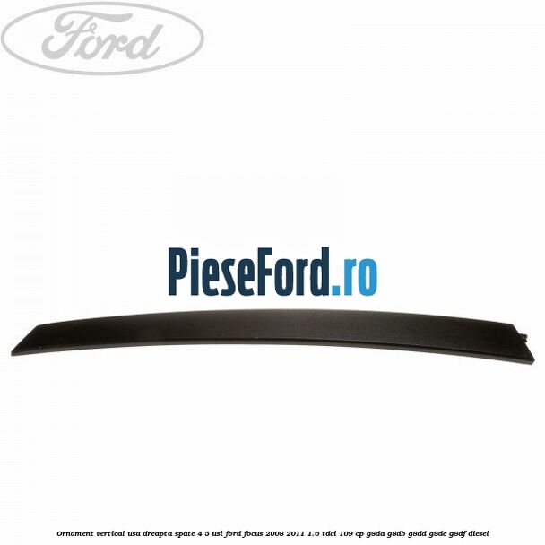 Ornament vertical usa dreapta spate 4/5 usi Ford Focus 2008-2011 1.6 TDCi 109 cp Ornament vertical usa dreapta spate 4/5 usi Ford Focus 2008-2011 1.6 TDCi 109 cp G8DA, G8DB, G8DD, G8DE, G8DF diesel