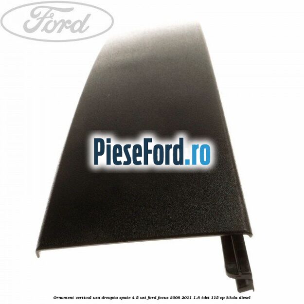 Ornament vertical usa dreapta spate 4/5 usi Ford Focus 2008-2011 1.8 TDCi 115 cp Ornament vertical usa dreapta spate 4/5 usi Ford Focus 2008-2011 1.8 TDCi 115 cp KKDA diesel