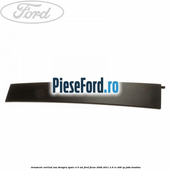 Ornament vertical usa dreapta spate 4/5 usi Ford Focus 2008-2011 2.5 RS 305 cp