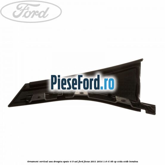 Ornament vertical usa dreapta spate 4/5 usi Ford Focus 2011-2014 1.6 Ti 85 cp XTDA, XTDB benzina