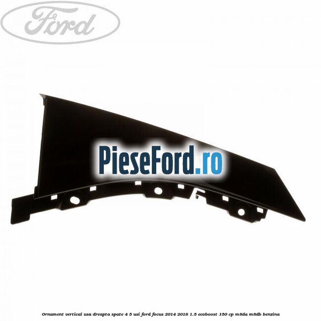 Ornament vertical usa dreapta spate 4/5 usi Ford Focus 2014-2018 1.5 EcoBoost 150 cp Ornament vertical usa dreapta spate 4/5 usi Ford Focus 2014-2018 1.5 EcoBoost 150 cp M8DA, M8DB benzina