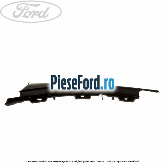 Ornament vertical usa dreapta spate 4/5 usi Ford Focus 2014-2018 2.0 TDCi 150 cp T7DA, T7DB diesel