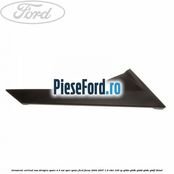 Ornament vertical usa dreapta spate 4/5 usi spre spate Ford Focus 2004-2007 1.6 TDCi 109 cp G8DA, G8DB, G8DD, G8DE, G8DF diesel
