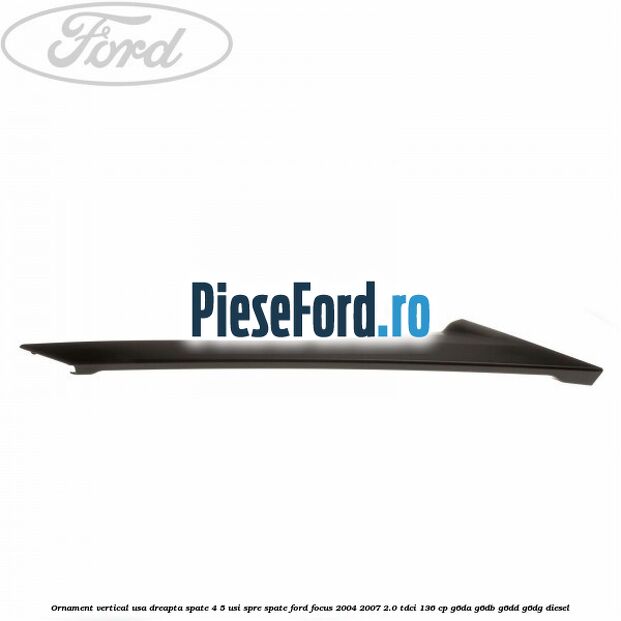 Ornament vertical usa dreapta spate 4/5 usi spre spate Ford Focus 2004-2007 2.0 TDCi 136 cp G6DA, G6DB, G6DD, G6DG diesel