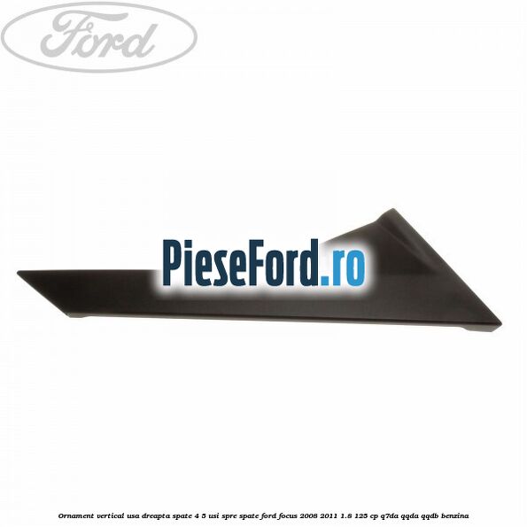 Ornament vertical usa dreapta spate 4/5 usi spre spate Ford Focus 2008-2011 1.8 125 cp Q7DA, QQDA, QQDB benzina