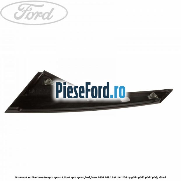 Ornament vertical usa dreapta spate 4/5 usi spre spate Ford Focus 2008-2011 2.0 TDCi 136 cp Ornament vertical usa dreapta spate 4/5 usi spre spate Ford Focus 2008-2011 2.0 TDCi 136 cp G6DA, G6DB, G6DD, G6DG diesel