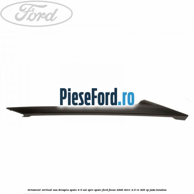 Ornament vertical usa dreapta spate 4/5 usi spre spate Ford Focus 2008-2011 2.5 RS 305 cp JZDA benzina