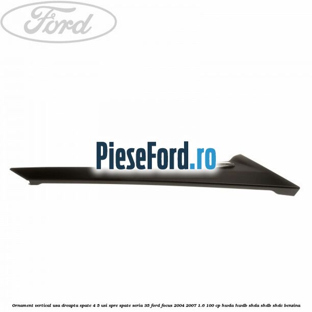Ornament vertical usa dreapta spate 4/5 usi spre spate seria 35 Ford Focus 2004-2007 1.6 100 cp HWDA, HWDB, SHDA, SHDB, SHDC benzina