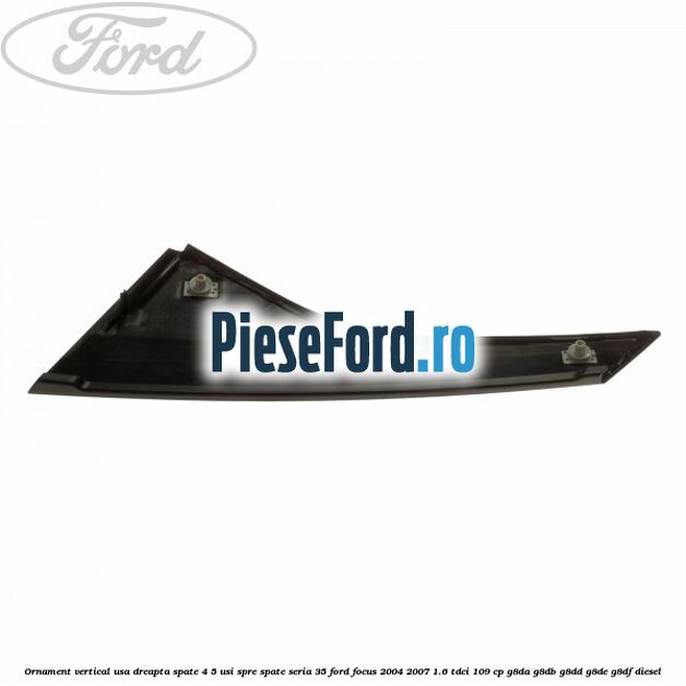 Ornament vertical usa dreapta spate 4/5 usi spre spate seria 35 Ford Focus 2004-2007 1.6 TDCi 109 cp G8DA, G8DB, G8DD, G8DE, G8DF diesel