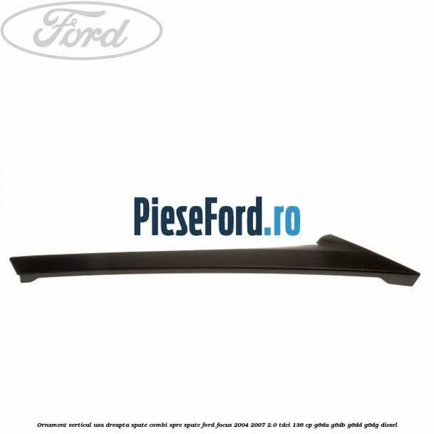 Ornament vertical usa dreapta spate combi spre spate Ford Focus 2004-2007 2.0 TDCi 136 cp G6DA, G6DB, G6DD, G6DG diesel