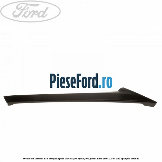 Ornament vertical usa dreapta spate combi spre spate Ford Focus 2004-2007 2.5 ST 225 cp HYDA benzina