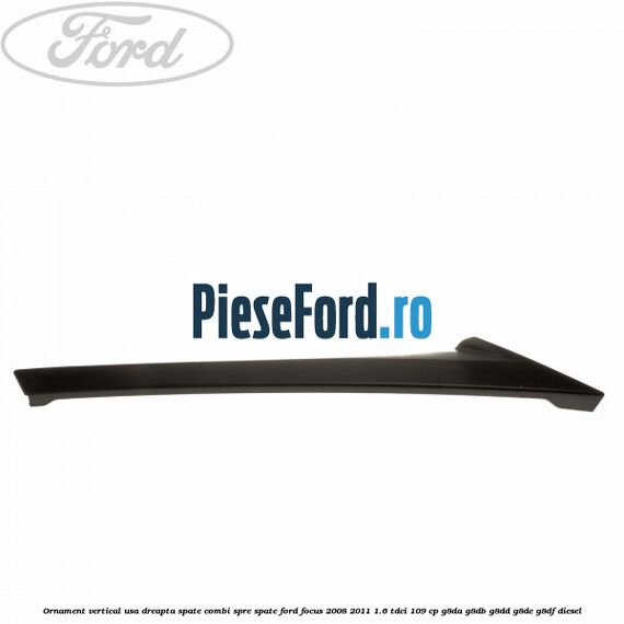 Ornament vertical usa dreapta spate combi spre spate Ford Focus 2008-2011 1.6 TDCi 109 cp Ornament vertical usa dreapta spate combi spre spate Ford Focus 2008-2011 1.6 TDCi 109 cp G8DA, G8DB, G8DD, G8DE, G8DF diesel