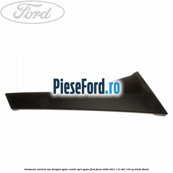 Ornament vertical usa dreapta spate combi spre spate Ford Focus 2008-2011 1.8 TDCi 115 cp Ornament vertical usa dreapta spate combi spre spate Ford Focus 2008-2011 1.8 TDCi 115 cp KKDA diesel
