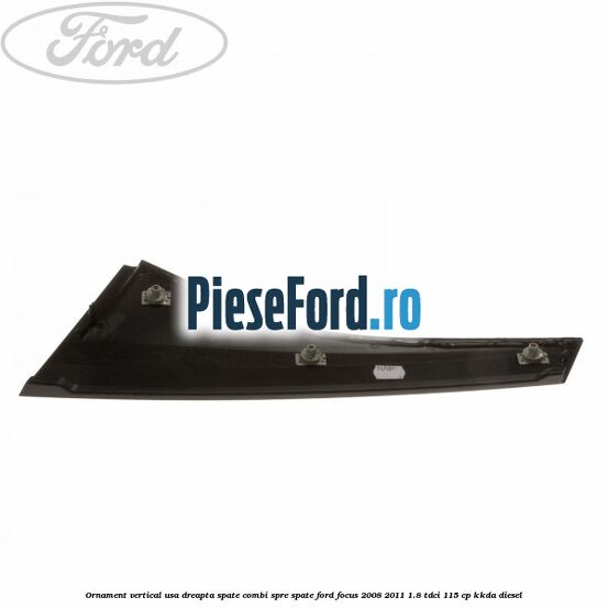 Ornament vertical usa dreapta spate combi spre spate Ford Focus 2008-2011 1.8 TDCi 115 cp Ornament vertical usa dreapta spate combi spre spate Ford Focus 2008-2011 1.8 TDCi 115 cp KKDA diesel