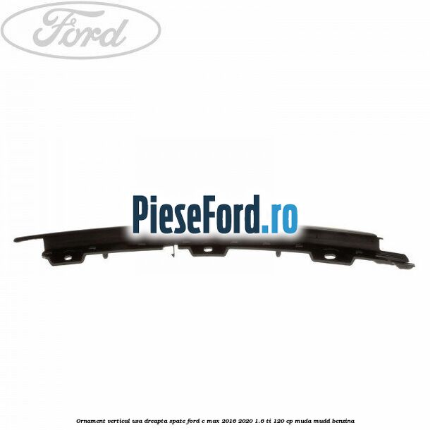 Ornament vertical usa dreapta spate Ford C-Max 2016-2020 1.6 Ti 120 cp MUDA, MUDD benzina