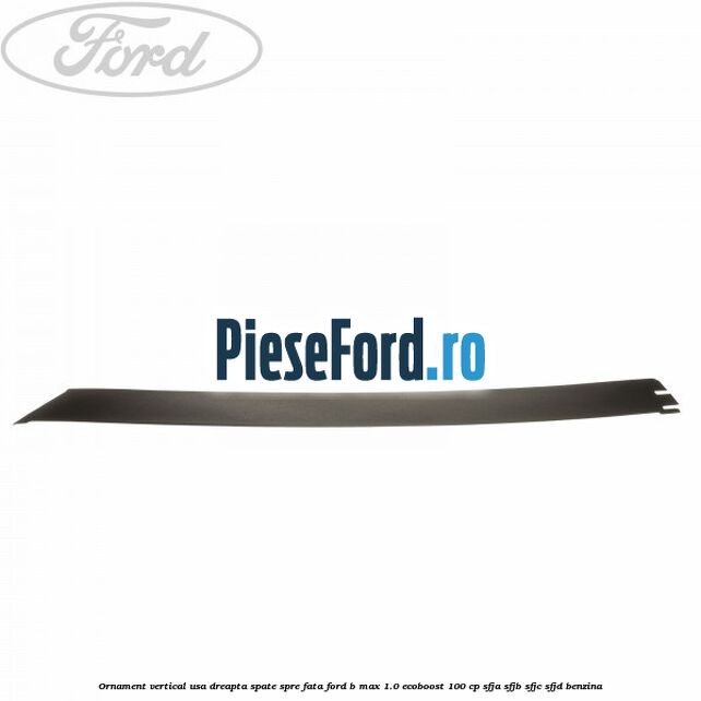 Ornament vertical usa dreapta spate spre fata Ford B-Max 1.0 EcoBoost 100 cp Ornament vertical usa dreapta spate spre fata Ford B-Max 1.0 EcoBoost 100 cp SFJA, SFJB, SFJC, SFJD benzina