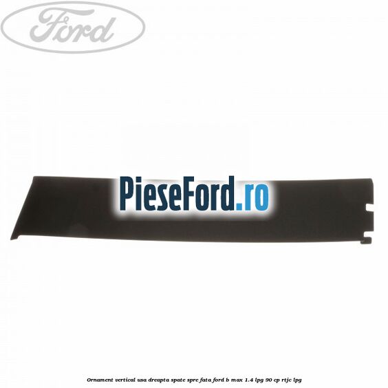 Ornament vertical usa dreapta spate spre fata Ford B-Max 1.4 LPG 90 cp RTJC LPG