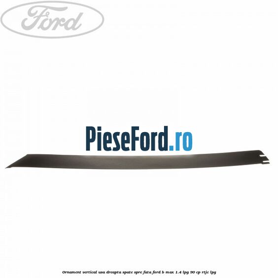 Ornament vertical usa dreapta spate spre fata Ford B-Max 1.4 LPG 90 cp RTJC LPG