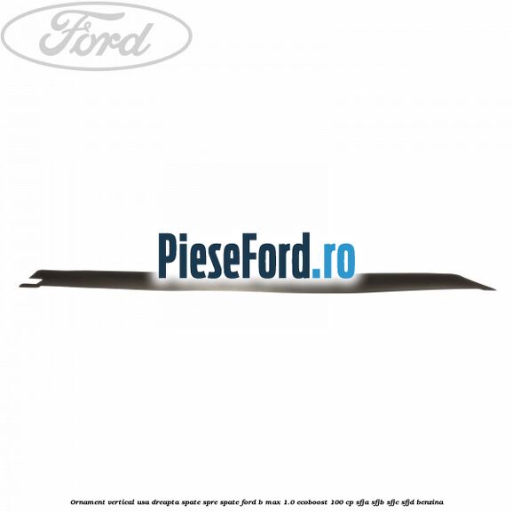 Ornament vertical usa dreapta spate spre spate Ford B-Max 1.0 EcoBoost 100 cp SFJA, SFJB, SFJC, SFJD benzina