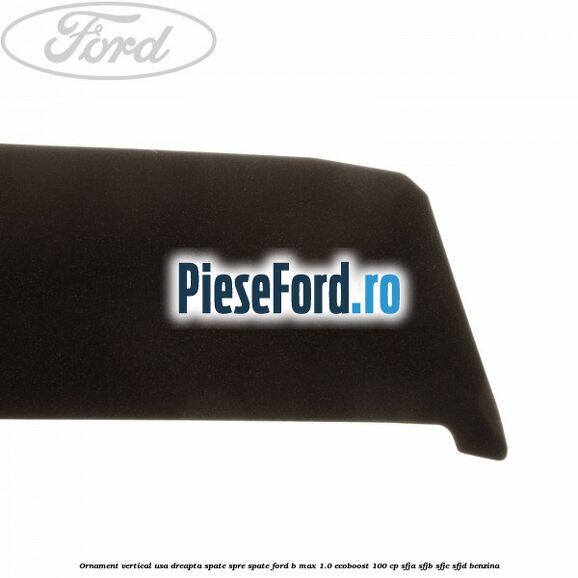 Ornament vertical usa dreapta spate spre spate Ford B-Max 1.0 EcoBoost 100 cp SFJA, SFJB, SFJC, SFJD benzina