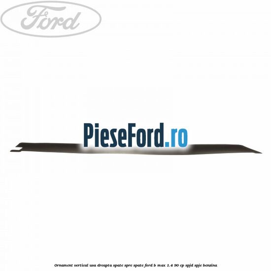 Ornament vertical usa dreapta spate spre spate Ford B-Max 1.4 90 cp SPJD, SPJE benzina