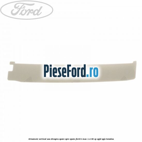 Ornament vertical usa dreapta spate spre spate Ford B-Max 1.4 90 cp SPJD, SPJE benzina