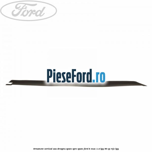 Ornament vertical usa dreapta spate spre spate Ford B-Max 1.4 LPG 90 cp RTJC LPG