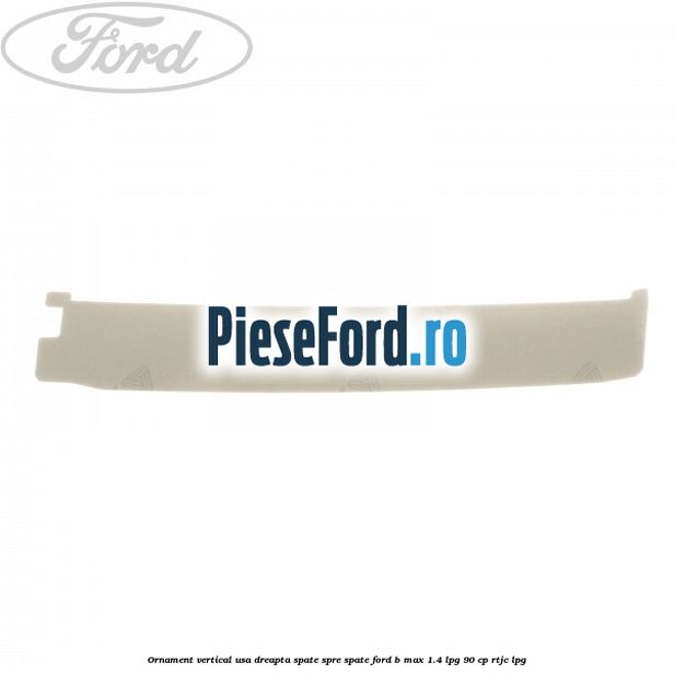 Ornament vertical usa dreapta spate spre spate Ford B-Max 1.4 LPG 90 cp RTJC LPG