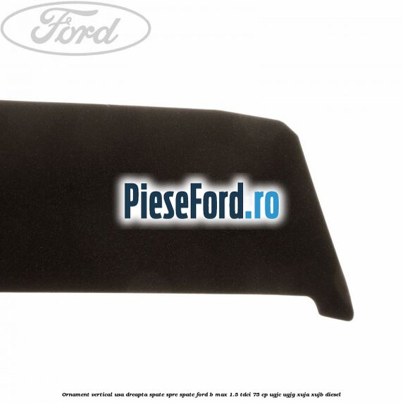 Ornament vertical usa dreapta spate spre spate Ford B-Max 1.5 TDCi 75 cp UGJC, UGJG, XUJA, XUJB diesel