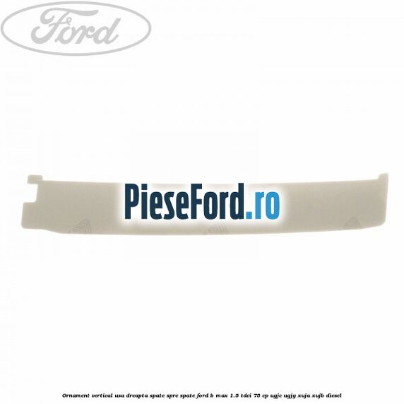 Ornament vertical usa dreapta spate spre spate Ford B-Max 1.5 TDCi 75 cp UGJC, UGJG, XUJA, XUJB diesel