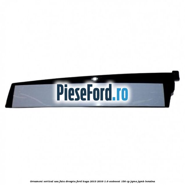 Ornament vertical usa fata dreapta Ford Kuga 2013-2016 1.6 EcoBoost 150 cp Ornament vertical usa fata dreapta Ford Kuga 2013-2016 1.6 EcoBoost 150 cp JQMA, JQMB benzina