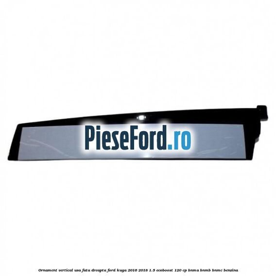 Ornament vertical usa fata dreapta Ford Kuga 2016-2018 1.5 EcoBoost 120 cp BNMA, BNMB, BNMC benzina