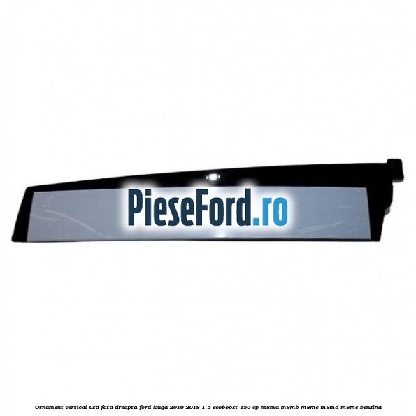 Ornament vertical usa fata dreapta Ford Kuga 2016-2018 1.5 EcoBoost 150 cp M8MA, M8MB, M8MC, M8MD, M8ME benzina