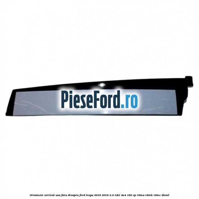Ornament vertical usa fata dreapta Ford Kuga 2016-2018 2.0 TDCi 4x4 180 cp T8MA, T8MB, T8MC diesel