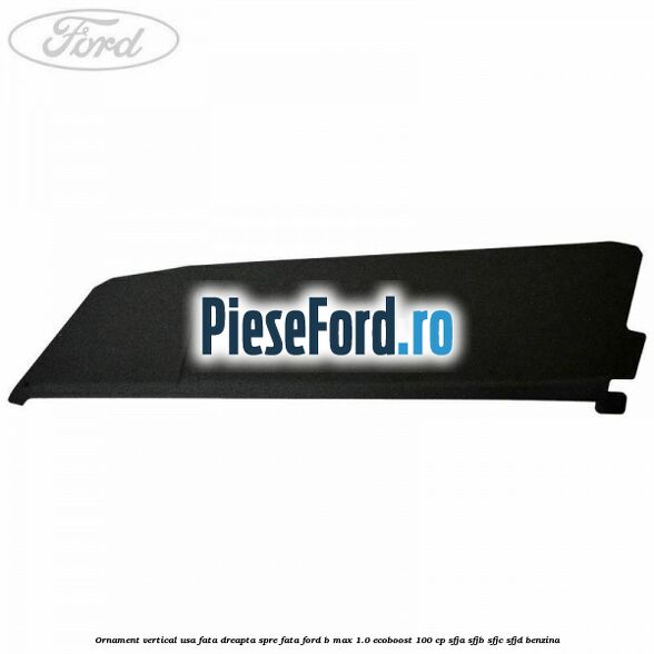 Ornament vertical usa fata dreapta spre fata Ford B-Max 1.0 EcoBoost 100 cp SFJA, SFJB, SFJC, SFJD benzina