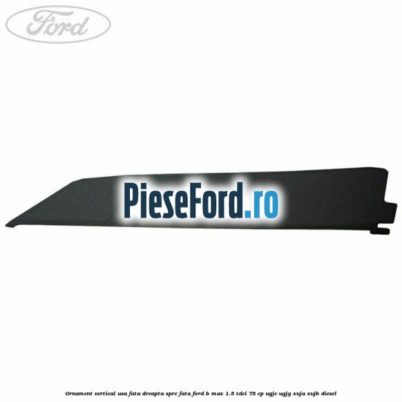 Ornament vertical usa fata dreapta spre fata Ford B-Max 1.5 TDCi 75 cp UGJC, UGJG, XUJA, XUJB diesel