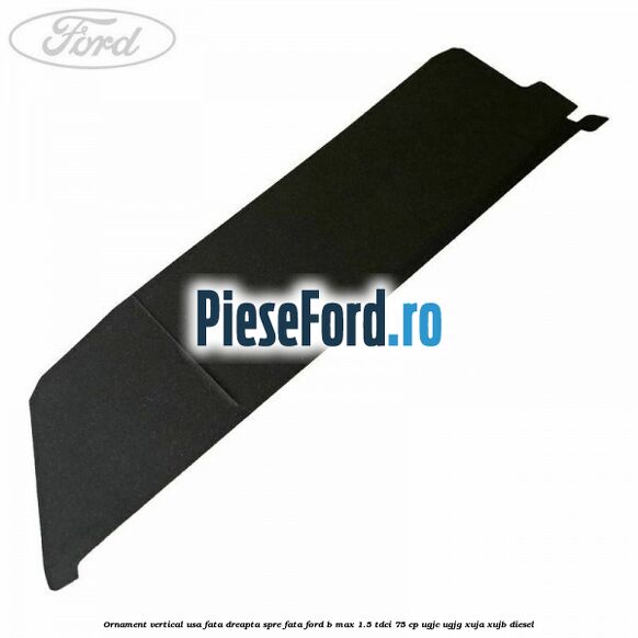 Ornament vertical usa fata dreapta spre fata Ford B-Max 1.5 TDCi 75 cp UGJC, UGJG, XUJA, XUJB diesel