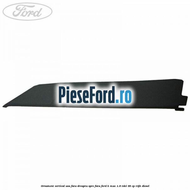 Ornament vertical usa fata dreapta spre fata Ford B-Max 1.6 TDCi 95 cp Ornament vertical usa fata dreapta spre fata Ford B-Max 1.6 TDCi 95 cp T3JB diesel